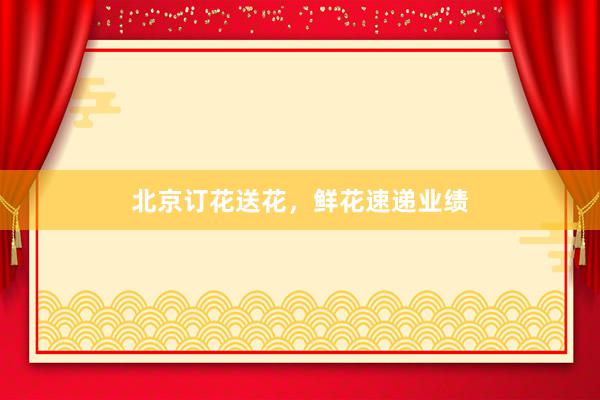 北京订花送花，鲜花速递业绩