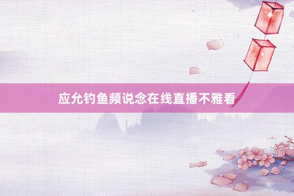 应允钓鱼频说念在线直播不雅看