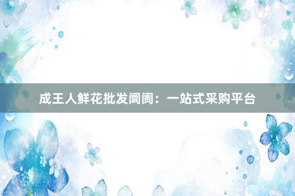 成王人鲜花批发阛阓：一站式采购平台