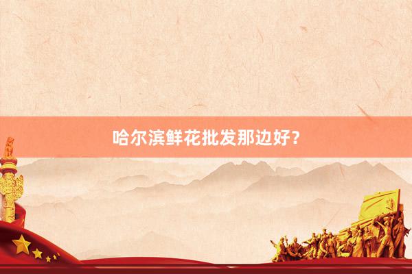 哈尔滨鲜花批发那边好？